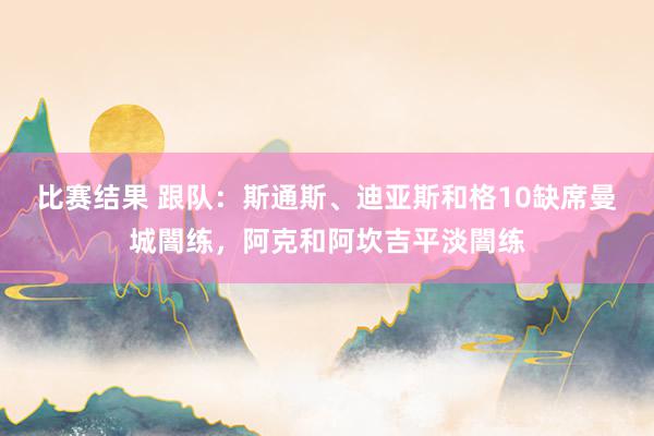 比赛结果 跟队：斯通斯、迪亚斯和格10缺席曼城闇练，阿克和阿坎吉平淡闇练