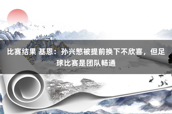 比赛结果 基恩：孙兴慜被提前换下不欣喜，但足球比赛是团队畅通