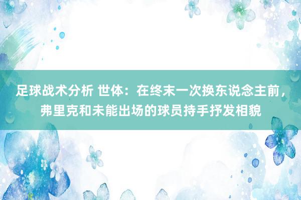 足球战术分析 世体：在终末一次换东说念主前，弗里克和未能出场的球员持手抒发相貌