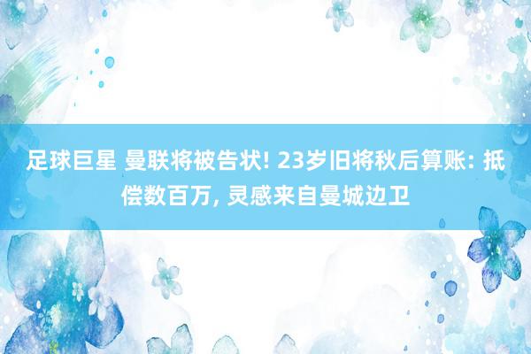 足球巨星 曼联将被告状! 23岁旧将秋后算账: 抵偿数百万, 灵感来自曼城边卫