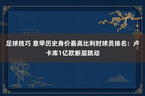 足球技巧 意甲历史身价最高比利时球员排名：卢卡库1亿欧断层跳动