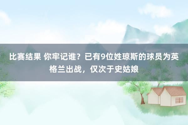 比赛结果 你牢记谁？已有9位姓琼斯的球员为英格兰出战，仅次于史姑娘