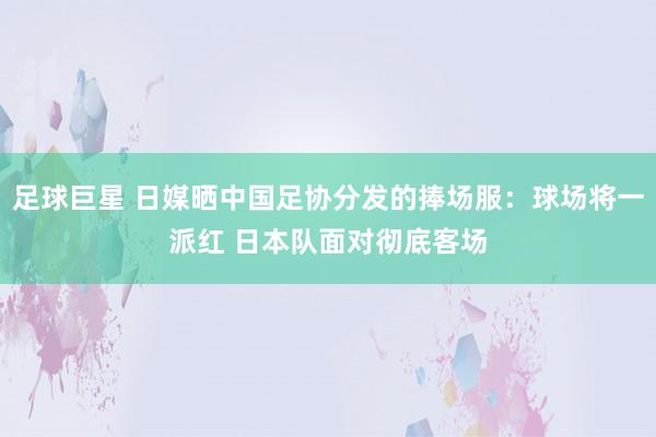 足球巨星 日媒晒中国足协分发的捧场服：球场将一派红 日本队面对彻底客场