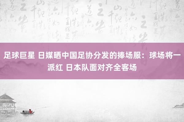 足球巨星 日媒晒中国足协分发的捧场服：球场将一派红 日本队面对齐全客场