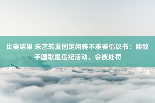 比赛结果 朱艺转发国足闲雅不雅赛倡议书：嘘敌手国歌是违纪活动，会被处罚