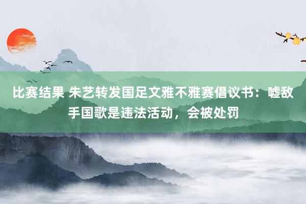 比赛结果 朱艺转发国足文雅不雅赛倡议书：嘘敌手国歌是违法活动，会被处罚