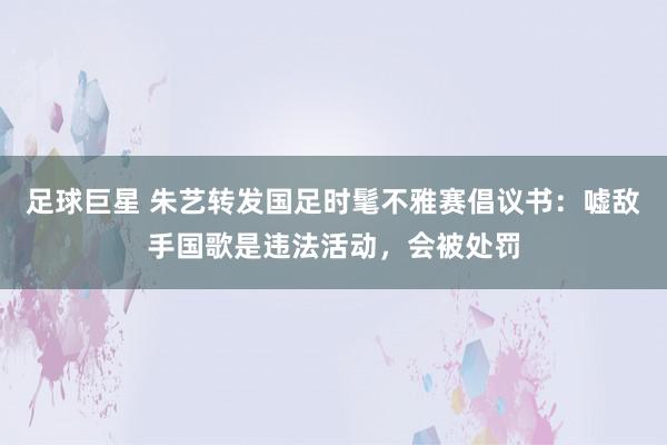 足球巨星 朱艺转发国足时髦不雅赛倡议书：嘘敌手国歌是违法活动，会被处罚