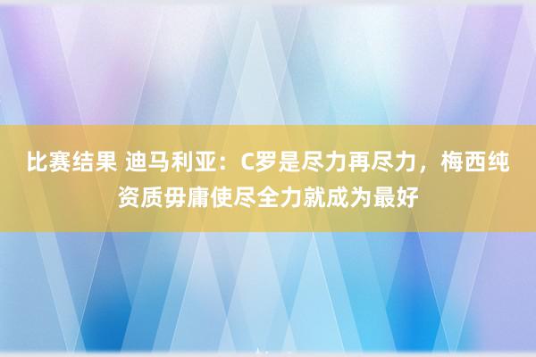 比赛结果 迪马利亚：C罗是尽力再尽力，梅西纯资质毋庸使尽全力就成为最好