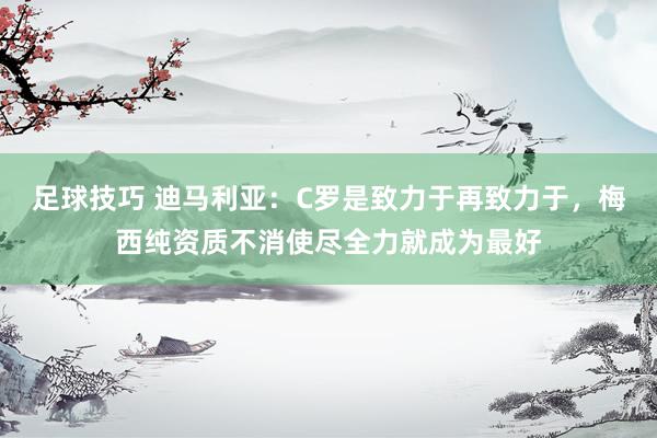 足球技巧 迪马利亚：C罗是致力于再致力于，梅西纯资质不消使尽全力就成为最好