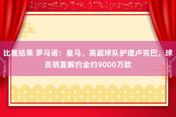 比赛结果 罗马诺：皇马、英超球队护理卢克巴，球员明夏解约金约9000万欧