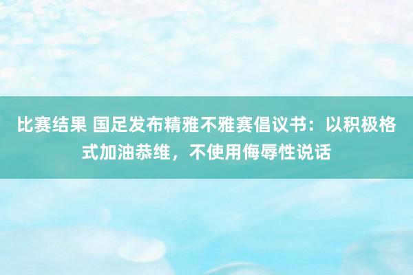 比赛结果 国足发布精雅不雅赛倡议书：以积极格式加油恭维，不使用侮辱性说话