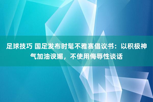 足球技巧 国足发布时髦不雅赛倡议书：以积极神气加油谀媚，不使用侮辱性谈话