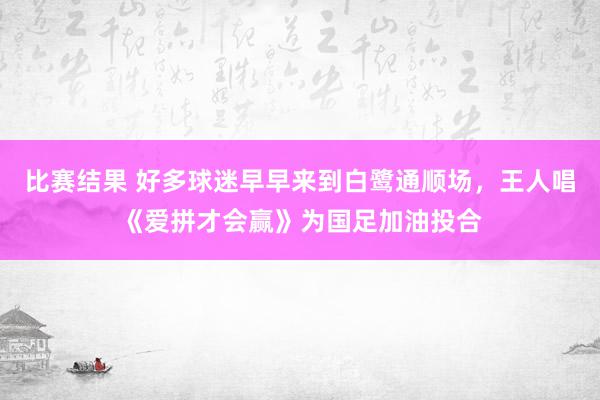 比赛结果 好多球迷早早来到白鹭通顺场，王人唱《爱拼才会赢》为国足加油投合