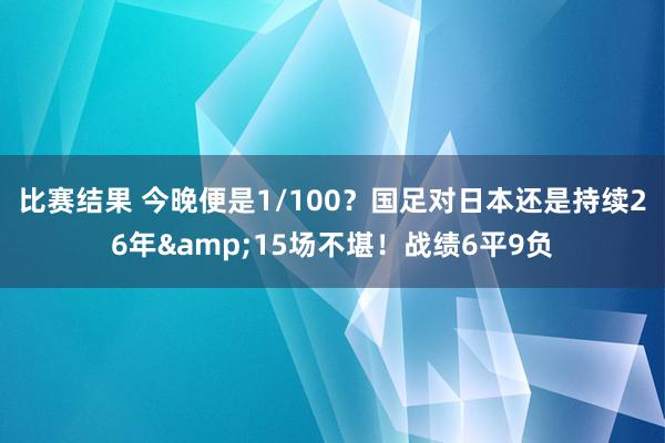 比赛结果 今晚便是1/100？国足对日本还是持续26年&15场不堪！战绩6平9负