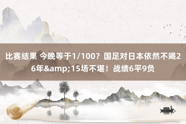 比赛结果 今晚等于1/100？国足对日本依然不竭26年&15场不堪！战绩6平9负