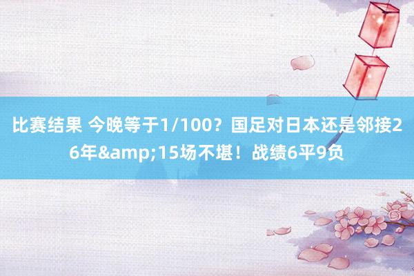 比赛结果 今晚等于1/100？国足对日本还是邻接26年&15场不堪！战绩6平9负