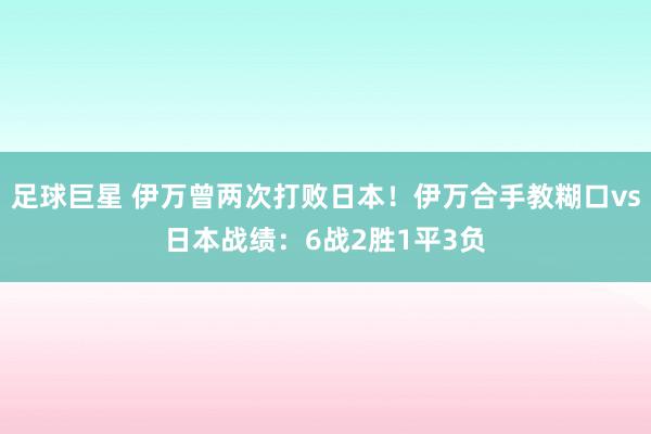 足球巨星 伊万曾两次打败日本！伊万合手教糊口vs日本战绩：6战2胜1平3负