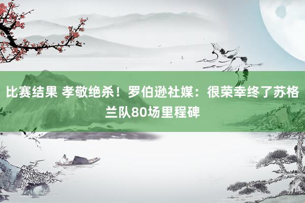 比赛结果 孝敬绝杀！罗伯逊社媒：很荣幸终了苏格兰队80场里程碑