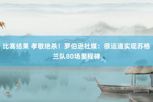 比赛结果 孝敬绝杀！罗伯逊社媒：很运道实现苏格兰队80场里程碑