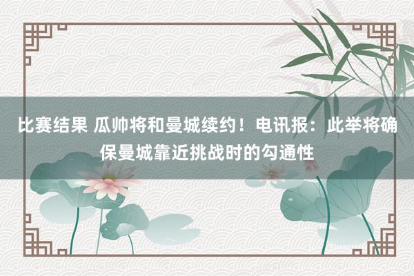 比赛结果 瓜帅将和曼城续约！电讯报：此举将确保曼城靠近挑战时的勾通性