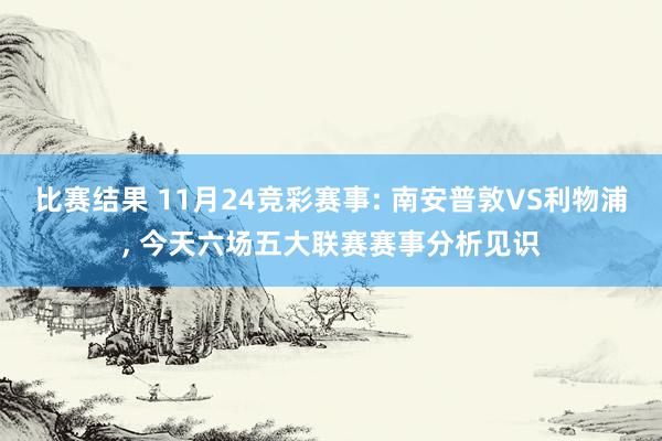 比赛结果 11月24竞彩赛事: 南安普敦VS利物浦, 今天六场五大联赛赛事分析见识