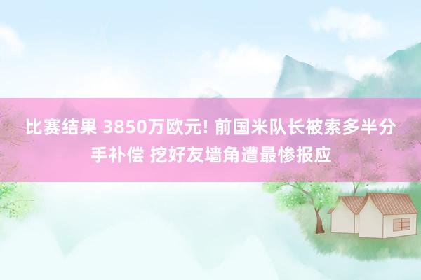 比赛结果 3850万欧元! 前国米队长被索多半分手补偿 挖好友墙角遭最惨报应