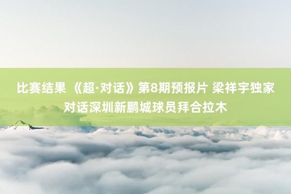 比赛结果 《超·对话》第8期预报片 梁祥宇独家对话深圳新鹏城球员拜合拉木