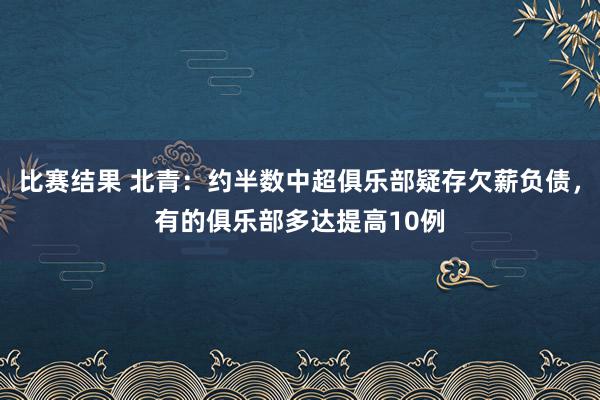 比赛结果 北青：约半数中超俱乐部疑存欠薪负债，有的俱乐部多达提高10例