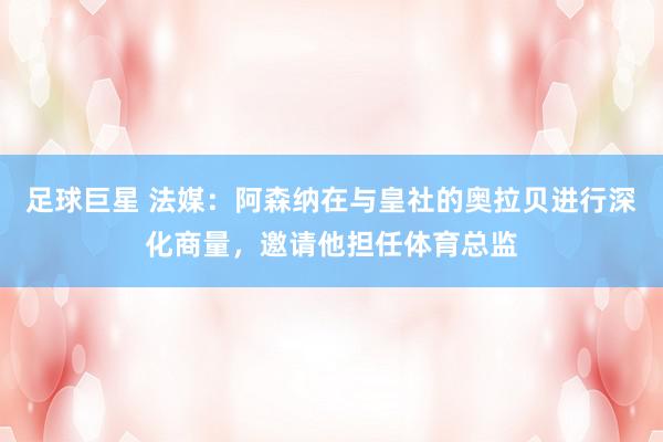 足球巨星 法媒：阿森纳在与皇社的奥拉贝进行深化商量，邀请他担任体育总监