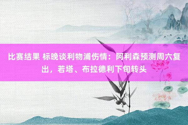 比赛结果 标晚谈利物浦伤情：阿利森预测周六复出，若塔、布拉德利下旬转头