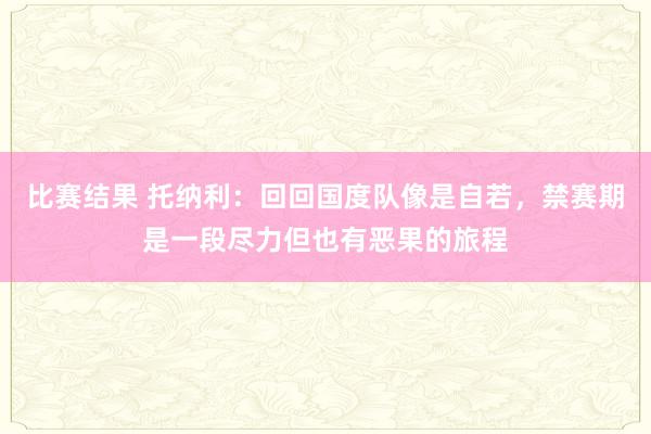 比赛结果 托纳利：回回国度队像是自若，禁赛期是一段尽力但也有恶果的旅程