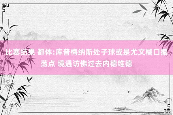 比赛结果 都体:库普梅纳斯处子球或是尤文糊口振荡点 境遇访佛过去内德维德