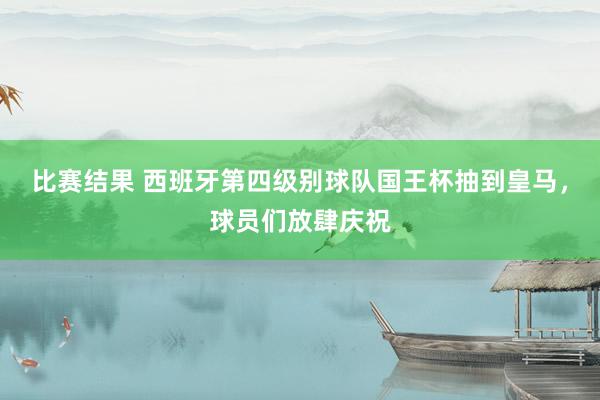 比赛结果 西班牙第四级别球队国王杯抽到皇马，球员们放肆庆祝