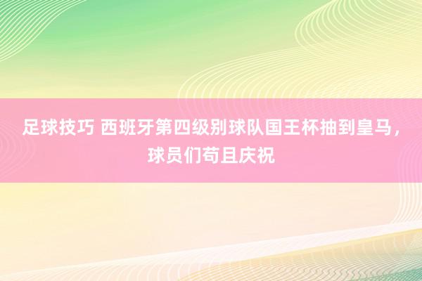 足球技巧 西班牙第四级别球队国王杯抽到皇马，球员们苟且庆祝