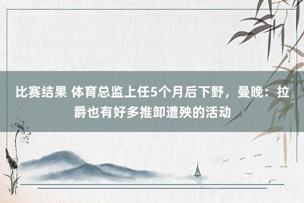 比赛结果 体育总监上任5个月后下野，曼晚：拉爵也有好多推卸遭殃的活动