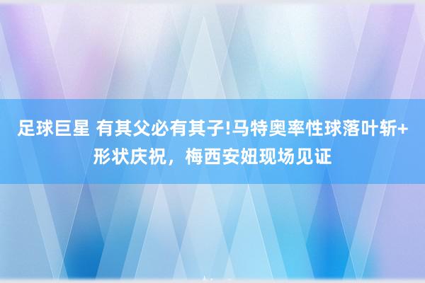 足球巨星 有其父必有其子!马特奥率性球落叶斩+形状庆祝，梅西安妞现场见证