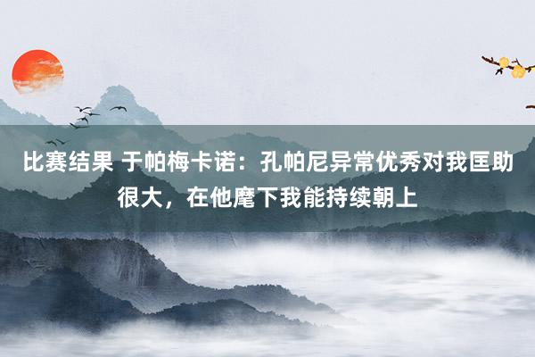 比赛结果 于帕梅卡诺：孔帕尼异常优秀对我匡助很大，在他麾下我能持续朝上