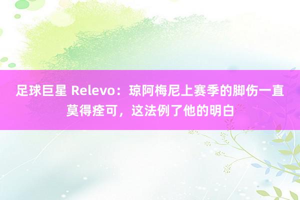 足球巨星 Relevo：琼阿梅尼上赛季的脚伤一直莫得痊可，这法例了他的明白