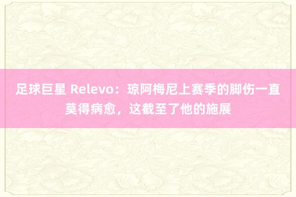 足球巨星 Relevo：琼阿梅尼上赛季的脚伤一直莫得病愈，这截至了他的施展