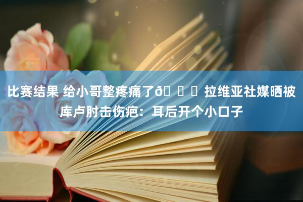 比赛结果 给小哥整疼痛了😅拉维亚社媒晒被库卢肘击伤疤：耳后开个小口子