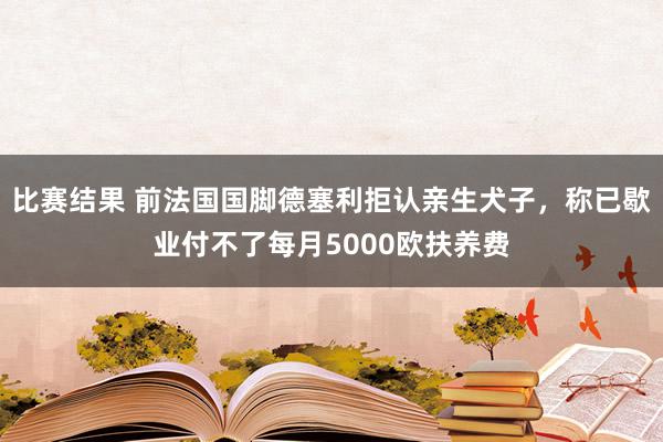 比赛结果 前法国国脚德塞利拒认亲生犬子，称已歇业付不了每月5000欧扶养费