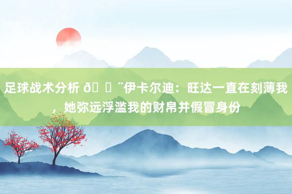 足球战术分析 😨伊卡尔迪：旺达一直在刻薄我，她弥远浮滥我的财帛并假冒身份