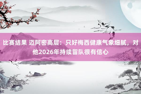 比赛结果 迈阿密高层：只好梅西健康气象细腻，对他2026年持续留队很有信心