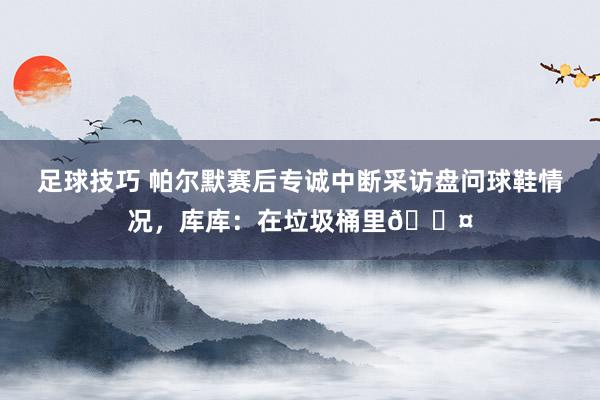 足球技巧 帕尔默赛后专诚中断采访盘问球鞋情况，库库：在垃圾桶里😤