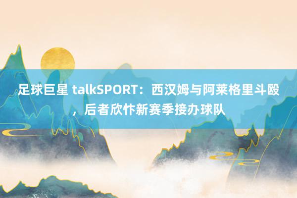 足球巨星 talkSPORT：西汉姆与阿莱格里斗殴，后者欣忭新赛季接办球队