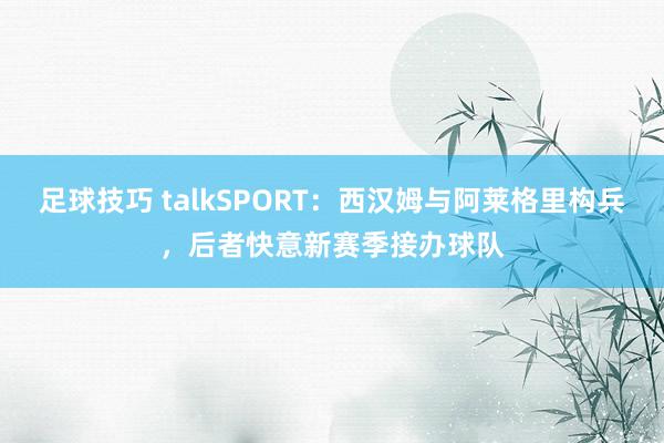 足球技巧 talkSPORT：西汉姆与阿莱格里构兵，后者快意新赛季接办球队