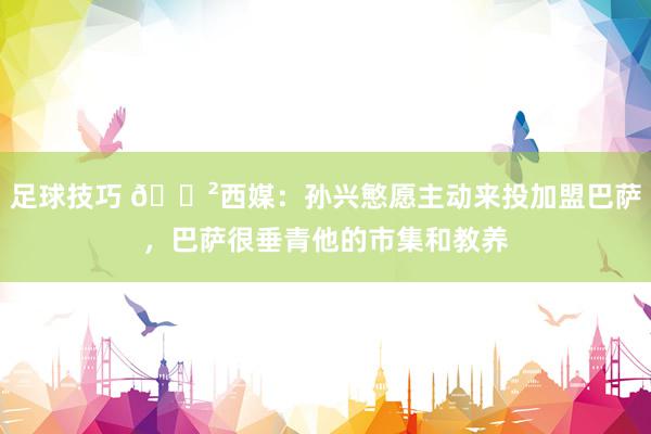 足球技巧 😲西媒：孙兴慜愿主动来投加盟巴萨，巴萨很垂青他的市集和教养