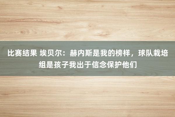 比赛结果 埃贝尔：赫内斯是我的榜样，球队栽培组是孩子我出于信念保护他们