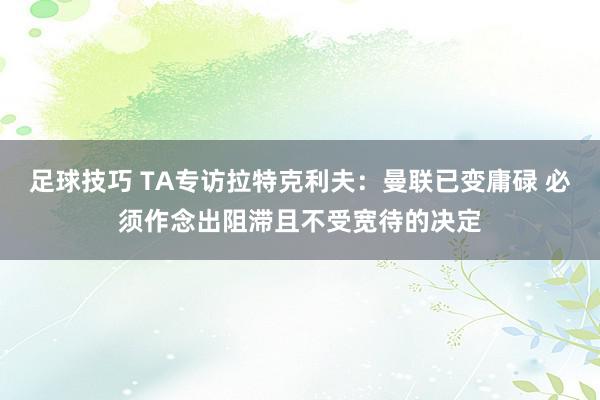 足球技巧 TA专访拉特克利夫：曼联已变庸碌 必须作念出阻滞且不受宽待的决定