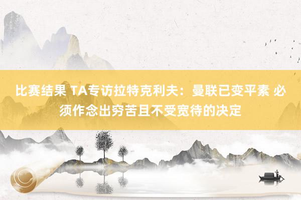 比赛结果 TA专访拉特克利夫：曼联已变平素 必须作念出穷苦且不受宽待的决定